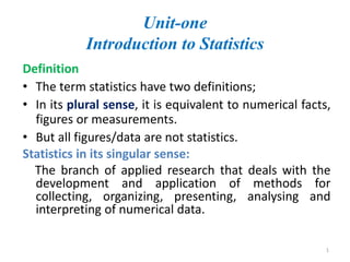 Unit-one
Introduction to Statistics
Definition
• The term statistics have two definitions;
• In its plural sense, it is equivalent to numerical facts,
figures or measurements.
• But all figures/data are not statistics.
Statistics in its singular sense:
The branch of applied research that deals with the
development and application of methods for
collecting, organizing, presenting, analysing and
interpreting of numerical data.
1
 