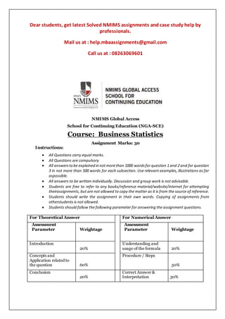 Dear students, get latest Solved NMIMS assignments and case study help by
professionals.
Mail us at : help.mbaassignments@gmail.com
Call us at : 08263069601
NMIMS Global Access
School for Continuing Education (NGA-SCE)
Course: Business Statistics
Assignment Marks: 30
Instructions:
 All Questions carry equal marks.
 All Questions are compulsory
 All answersto be explained in not morethan 1000 wordsfor question 1 and 2 and for question
3 in not more than 500 words for each subsection. Use relevant examples, illustrations as far
aspossible.
 All answers to be written individually. Discussion and group work is not advisable.
 Students are free to refer to any books/reference material/website/internet for attempting
theirassignments, but are not allowed to copy the matter as it is from the source of reference.
 Students should write the assignment in their own words. Copying of assignments from
otherstudents is not allowed.
 Students should follow the following parameter for answering the assignment questions.
For Theoretical Answer For Numerical Answer
Assessment
Parameter Weightage
Assessment
Parameter Weightage
Introduction
20%
Understanding and
usage of the formula 20%
Concepts and
Application related to
the question 60%
Procedure / Steps
50%
Conclusion
20%
Correct Answer &
Interpretation 30%
 