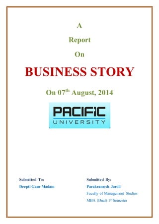 A
Report
On
BUSINESS STORY
On 07th
August, 2014
Submitted To:
Deepti Gaur Madam
Submitted By:
Parakramesh Jaroli
Faculty of Management Studies
MBA (Dual) 1st Semester
 