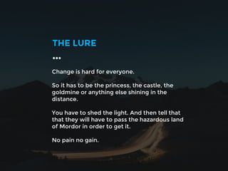 Change is hard for everyone.
So it has to be the princess, the castle, the
goldmine or anything else shining in the
distance.
You have to shed the light. And then tell that
that they will have to pass the hazardous land
of Mordor in order to get it.
No pain no gain.
THE LURE
…
 