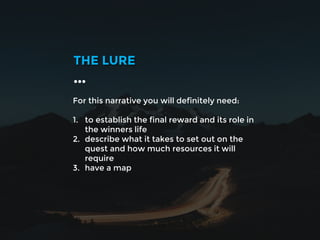 For this narrative you will definitely need:
1. to establish the final reward and its role in
the winners life
2. describe what it takes to set out on the
quest and how much resources it will
require
3. have a map
THE LURE
…
 