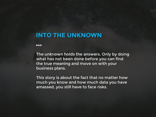 The unknown holds the answers. Only by doing
what has not been done before you can find
the true meaning and move on with your
business plans.
This story is about the fact that no matter how
much you know and how much data you have
amassed, you still have to face risks.
INTO THE UNKNOWN
…
 