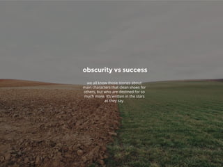 obscurity vs success
we all know those stories about
main characters that clean shoes for
others, but who are destined for so
much more. It’s written in the stars
as they say.
 