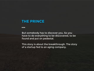 But somebody has to discover you. So you
have to do everything to be discovered, to be
found and put on pedestal.
This story is about the breakthrough. The story
of a startup fed to an aging company.
THE PRINCE
…
 