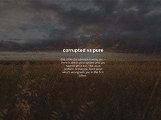 corrupted vs pure
this is like the ultimate toxicity test –
there is shit in your system and you
have to get it out. The usual
problem is that you don’t know
what’s wrong with you in the first
place.
 