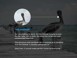 For storytelling to work, for the listener to believe and
for the teller not to suck, the story has to be told and
constructed together.
The structure and narrative has to emerge as a narrative
that the listener is equally taking part in.
Only then, it would make perfect sense for everyone.
THE ANSWER
 