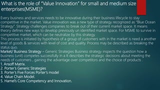 What is the role of “Value Innovation” for small and medium size
enterprises(MSME)?
Every business and services needs to be innovative during their business lifecycle to stay
competitive in the market. Value innovation was a new type of strategy recognized as “Blue Ocean
Strategy”. Strategy challenges companies to break out of their current market space. It means
theory defines new ways to develop previously un identified market space. For MSME to survive in
competitive market, which can be neutralize by this strategy.
This process is initiated by hypothesis of a group of customers with in the market is need a another
level of goods & services with level of cost and quality. Process may be described as breaking the
status quo.
Market/ Business Strategy – Generic Strategies Business strategy inspects the question how a
business (unit) competes successfully in a It describes the strategic decisions about meeting the
needs of customers , gaining the advantage over competitors and the choice of products .
1. Ansoff Matrix.
2. Porter’s Generic Strategies
3. Porter’s Five Forces Porter’s model
4. Value Chain Model.
5. Hamel’s Core Competency and Innovation.
 