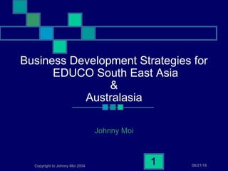 06/21/18Copyright to Johnny Moi 2004
1
Business Development Strategies for
EDUCO South East Asia
&
Australasia
Johnny Moi
 
