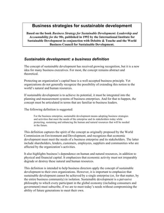 Business strategies for sustainable development
 Based on the book Business Strategy for Sustainable Development: Leadership and
   Accountability for the 90s, published in 1992 by the International Institute for
  Sustainable Development in conjunction with Deloitte & Touche and the World
                  Business Council for Sustainable Development.



Sustainable development: a business definition
The concept of sustainable development has received growing recognition, but it is a new
idea for many business executives. For most, the concept remains abstract and
theoretical.

Protecting an organization’s capital base is a well-accepted business principle. Yet
organizations do not generally recognize the possibility of extending this notion to the
world’s natural and human resources.

If sustainable development is to achieve its potential, it must be integrated into the
planning and measurement systems of business enterprises. And for that to happen, the
concept must be articulated in terms that are familiar to business leaders.

The following definition is suggested:
       For the business enterprise, sustainable development means adopting business strategies
       and activities that meet the needs of the enterprise and its stakeholders today while
       protecting, sustaining and enhancing the human and natural resources that will be needed
       in the future.

This definition captures the spirit of the concept as originally proposed by the World
Commission on Environment and Development, and recognizes that economic
development must meet the needs of a business enterprise and its stakeholders. The latter
include shareholders, lenders, customers, employees, suppliers and communities who are
affected by the organization’s activities.

It also highlights business’s dependence on human and natural resources, in addition to
physical and financial capital. It emphasizes that economic activity must not irreparably
degrade or destroy these natural and human resources.

This definition is intended to help business directors apply the concept of sustainable
development to their own organizations. However, it is important to emphasize that
sustainable development cannot be achieved by a single enterprise (or, for that matter, by
the entire business community) in isolation. Sustainable development is a pervasive
philosophy to which every participant in the global economy (including consumers and
government) must subscribe, if we are to meet today’s needs without compromising the
ability of future generations to meet their own.
 