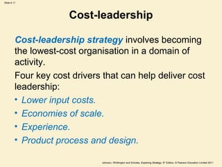 Slide 6.11




                      Cost-leadership

         Cost-leadership strategy involves becoming
         the lowest-cost organisation in a domain of
         activity.
         Four key cost drivers that can help deliver cost
         leadership:
         • Lower input costs.
         • Economies of scale.
         • Experience.
         • Product process and design.

                               Johnson, Whittington and Scholes, Exploring Strategy, 9th Edition, © Pearson Education Limited 2011
 