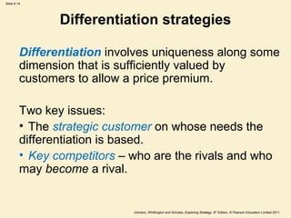 Slide 6.14




                Differentiation strategies

         Differentiation involves uniqueness along some
         dimension that is sufficiently valued by
         customers to allow a price premium.

         Two key issues:
         • The strategic customer on whose needs the
         differentiation is based.
         • Key competitors – who are the rivals and who
         may become a rival.


                             Johnson, Whittington and Scholes, Exploring Strategy, 9th Edition, © Pearson Education Limited 2011
 
