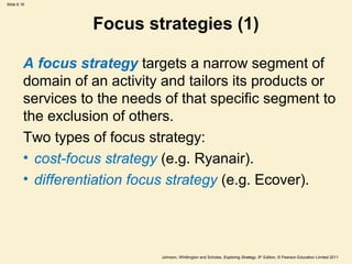 Slide 6.16




                   Focus strategies (1)

         A focus strategy targets a narrow segment of
         domain of an activity and tailors its products or
         services to the needs of that specific segment to
         the exclusion of others.
         Two types of focus strategy:
         • cost-focus strategy (e.g. Ryanair).
         • differentiation focus strategy (e.g. Ecover).




                              Johnson, Whittington and Scholes, Exploring Strategy, 9th Edition, © Pearson Education Limited 2011
 