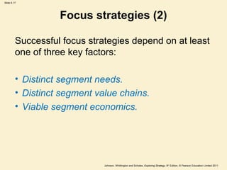 Slide 6.17




                   Focus strategies (2)

         Successful focus strategies depend on at least
         one of three key factors:

         • Distinct segment needs.
         • Distinct segment value chains.
         • Viable segment economics.




                              Johnson, Whittington and Scholes, Exploring Strategy, 9th Edition, © Pearson Education Limited 2011
 