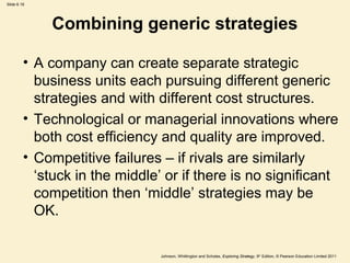 Slide 6.19




             Combining generic strategies

         • A company can create separate strategic
           business units each pursuing different generic
           strategies and with different cost structures.
         • Technological or managerial innovations where
           both cost efficiency and quality are improved.
         • Competitive failures – if rivals are similarly
           ‘stuck in the middle’ or if there is no significant
           competition then ‘middle’ strategies may be
           OK.

                                Johnson, Whittington and Scholes, Exploring Strategy, 9th Edition, © Pearson Education Limited 2011
 