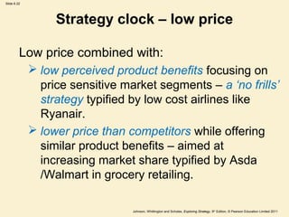 Slide 6.22




                  Strategy clock – low price

         Low price combined with:
              low perceived product benefits focusing on
               price sensitive market segments – a ‘no frills’
               strategy typified by low cost airlines like
               Ryanair.
              lower price than competitors while offering
               similar product benefits – aimed at
               increasing market share typified by Asda
               /Walmart in grocery retailing.

                                 Johnson, Whittington and Scholes, Exploring Strategy, 9th Edition, © Pearson Education Limited 2011
 