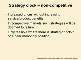 Slide 6.24




             Strategy clock – non-competitive

         • Increased prices without increasing
           service/product benefits.
         • In competitive markets such strategies will be
           doomed to failure.
         • Only feasible where there is strategic ‘lock-in’
           or a near monopoly position.




                               Johnson, Whittington and Scholes, Exploring Strategy, 9th Edition, © Pearson Education Limited 2011
 
