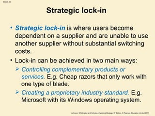 Slide 6.25




                        Strategic lock-in

         • Strategic lock-in is where users become
           dependent on a supplier and are unable to use
           another supplier without substantial switching
           costs.
         • Lock-in can be achieved in two main ways:
              Controlling complementary products or
               services. E.g. Cheap razors that only work with
               one type of blade.
              Creating a proprietary industry standard. E.g.
               Microsoft with its Windows operating system.
                                 Johnson, Whittington and Scholes, Exploring Strategy, 9th Edition, © Pearson Education Limited 2011
 