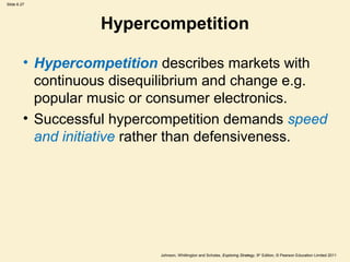 Slide 6.27




                   Hypercompetition

         • Hypercompetition describes markets with
           continuous disequilibrium and change e.g.
           popular music or consumer electronics.
         • Successful hypercompetition demands speed
           and initiative rather than defensiveness.




                            Johnson, Whittington and Scholes, Exploring Strategy, 9th Edition, © Pearson Education Limited 2011
 