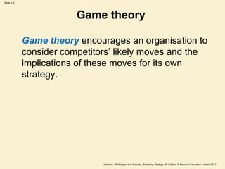 Slide 6.31




                         Game theory

             Game theory encourages an organisation to
             consider competitors’ likely moves and the
             implications of these moves for its own
             strategy.




                               Johnson, Whittington and Scholes, Exploring Strategy, 9th Edition, © Pearson Education Limited 2011
 