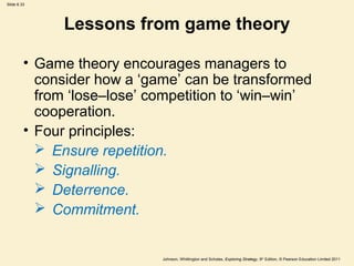 Slide 6.33




               Lessons from game theory

         • Game theory encourages managers to
           consider how a ‘game’ can be transformed
           from ‘lose–lose’ competition to ‘win–win’
           cooperation.
         • Four principles:
            Ensure repetition.
            Signalling.
            Deterrence.
            Commitment.


                             Johnson, Whittington and Scholes, Exploring Strategy, 9th Edition, © Pearson Education Limited 2011
 