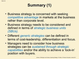 Slide 6.34




                          Summary (1)

         • Business strategy is concerned with seeking
           competitive advantage in markets at the business
           rather than corporate level.
         • Business strategy needs to be considered and
           defined in terms of strategic business units
           (SBUs).
         • Different generic strategies can be defined in
           terms of cost-leadership, differentiation and focus.
         • Managers need to consider how business
           strategies can be sustained through strategic
           capabilities and/or the ability to achieve a ‘lock-in’
           position with buyers.
                                 Johnson, Whittington and Scholes, Exploring Strategy, 9th Edition, © Pearson Education Limited 2011
 