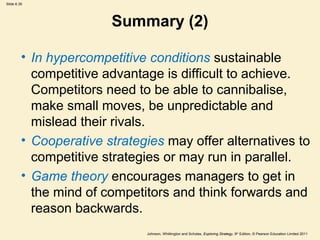 Slide 6.35




                        Summary (2)

         • In hypercompetitive conditions sustainable
           competitive advantage is difficult to achieve.
           Competitors need to be able to cannibalise,
           make small moves, be unpredictable and
           mislead their rivals.
         • Cooperative strategies may offer alternatives to
           competitive strategies or may run in parallel.
         • Game theory encourages managers to get in
           the mind of competitors and think forwards and
           reason backwards.
                              Johnson, Whittington and Scholes, Exploring Strategy, 9th Edition, © Pearson Education Limited 2011
 