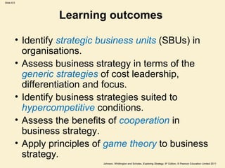 Slide 6.5




                  Learning outcomes

        • Identify strategic business units (SBUs) in
          organisations.
        • Assess business strategy in terms of the
          generic strategies of cost leadership,
          differentiation and focus.
        • Identify business strategies suited to
          hypercompetitive conditions.
        • Assess the benefits of cooperation in
          business strategy.
        • Apply principles of game theory to business
          strategy.
                            Johnson, Whittington and Scholes, Exploring Strategy, 9th Edition, © Pearson Education Limited 2011
 