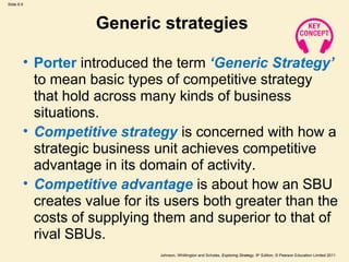 Slide 6.9




                   Generic strategies

        • Porter introduced the term ‘Generic Strategy’
          to mean basic types of competitive strategy
          that hold across many kinds of business
          situations.
        • Competitive strategy is concerned with how a
          strategic business unit achieves competitive
          advantage in its domain of activity.
        • Competitive advantage is about how an SBU
          creates value for its users both greater than the
          costs of supplying them and superior to that of
          rival SBUs.
                              Johnson, Whittington and Scholes, Exploring Strategy, 9th Edition, © Pearson Education Limited 2011
 