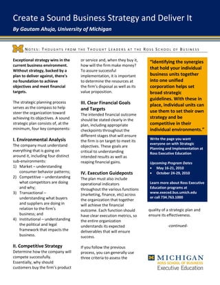 Create a Sound Business Strategy and Deliver It
By Gautam Ahuja, University of Michigan


       NOTES: THOUGHTS        FROM THE   THOUGHT LEADERS        AT THE    ROSS SCHOOL     OF   BUSINESS

Exceptional strategy wins in the     or service and, when they buy it,      “Identifying the synergies
current business environment.        how will the firm make money?
Without strategy, backed by a        To assure successful
                                                                            that hold your individual
plan to deliver against, there's     implementation, it is important        business units together
no foundation to achieve             to determine the resources at          into one unified
objectives and meet financial        the firm’s disposal as well as its     corporation helps set
targets.                             value proposition.                     broad strategic
                                                                            guidelines. With these in
The strategic planning process       III. Clear Financial Goals
serves as the compass to help
                                                                            place, individual units can
                                     and Targets                            use them to set their own
steer the organization toward        The intended financial outcome
achieving its objectives. A sound    should be stated clearly in the
                                                                            strategy and be
strategic plan consists of, at the   plan, including appropriate            competitive in their
minimum, four key components:        checkpoints throughout the             individual environments.”
                                     different stages that will ensure
I. Environmental Analysis                                                   Write the page you want
                                     the firm is on target to meet its
The company must understand                                                 everyone on with Strategic
                                     objectives. These goals are
                                                                            Planning and Implementation at
everything that is going on          critical to understanding              Ross Executive Education
around it, including four distinct   intended results as well as
sub-environments:                    reaping financial gains.               Upcoming Program Dates
1) Market – understanding                                                      May 16-21, 2010
   consumer behavior patterns;       IV. Execution Guideposts                  October 24-29, 2010
2) Competitive – understanding       The plan must also include
   what competitors are doing        operational indicators                 Learn more about Ross Executive
   and why;                          throughout the various functions       Education programs at
3) Transactional –                                                          www.execed.bus.umich.edu
                                     (marketing, finance, etc) across
   understanding what buyers                                                or call 734.763.1000
                                     the organization that together
   and suppliers are doing in        will achieve the financial
   relation to the firm’s            outcome. Each function should          quality of a strategic plan and
   business; and                     have clear execution metrics, so       ensure its effectiveness.
4) Institutional – understanding     the entire organization
   the political and legal           understands its expected                          -continued-
   framework that impacts the        deliverables that will ensure
   business.                         success.

II. Competitive Strategy             If you follow the previous
Determine how the company will       process, you can generally use
compete successfully.                three criteria to assess the
Essentially, why should
customers buy the firm’s product
 