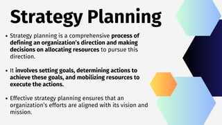 Strategy Planning
Strategy planning is a comprehensive process of
defining an organization’s direction and making
decisions on allocating resources to pursue this
direction.
It involves setting goals, determining actions to
achieve these goals, and mobilizing resources to
execute the actions.
Effective strategy planning ensures that an
organization’s efforts are aligned with its vision and
mission.
 