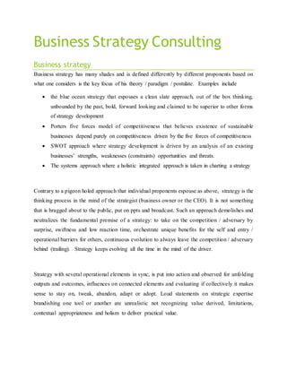 Business Strategy Consulting 
Business strategy 
Business strategy has many shades and is defined differently by different proponents based on 
what one considers is the key focus of his theory / paradigm / postulate. Examples include 
 the blue ocean strategy that espouses a clean slate approach, out of the box thinking, 
unbounded by the past, bold, forward looking and claimed to be superior to other forms 
of strategy development 
 Porters five forces model of competitiveness that believes existence of sustainable 
businesses depend purely on competitiveness driven by the five forces of competitiveness 
 SWOT approach where strategy development is driven by an analysis of an existing 
businesses’ strengths, weaknesses (constraints) opportunit ies and threats. 
 The systems approach where a holistic integrated approach is taken in charting a strategy 
Contrary to a pigeon holed approach that individual proponents espouse as above, strategy is the 
thinking process in the mind of the strategist (business owner or the CEO). It is not something 
that is bragged about to the public, put on ppts and broadcast. Such an approach demolishes and 
neutralizes the fundamental premise of a strategy: to take on the competition / adversary by 
surprise, swiftness and low reaction time, orchestrate unique benefits for the self and entry / 
operational barriers for others, continuous evolution to always leave the competition / adversary 
behind (trailing). Strategy keeps evolving all the time in the mind of the driver. 
Strategy with several operational elements in sync, is put into action and observed for unfolding 
outputs and outcomes, influences on connected elements and evaluating if collectively it makes 
sense to stay on, tweak, abandon, adapt or adopt. Loud statements on strategic expertise 
brandishing one tool or another are unrealistic not recognizing value derived, limitations, 
contextual appropriateness and holism to deliver practical value. 
 