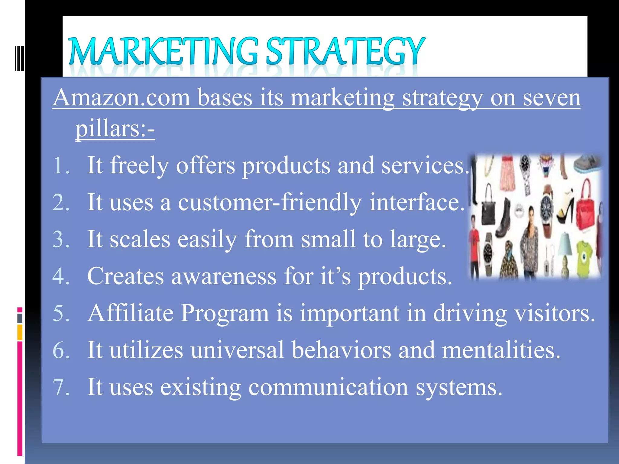 Amazon.com bases its marketing strategy on seven
pillars:-
1. It freely offers products and services.
2. It uses a customer-friendly interface.
3. It scales easily from small to large.
4. Creates awareness for it’s products.
5. Affiliate Program is important in driving visitors.
6. It utilizes universal behaviors and mentalities.
7. It uses existing communication systems.
 