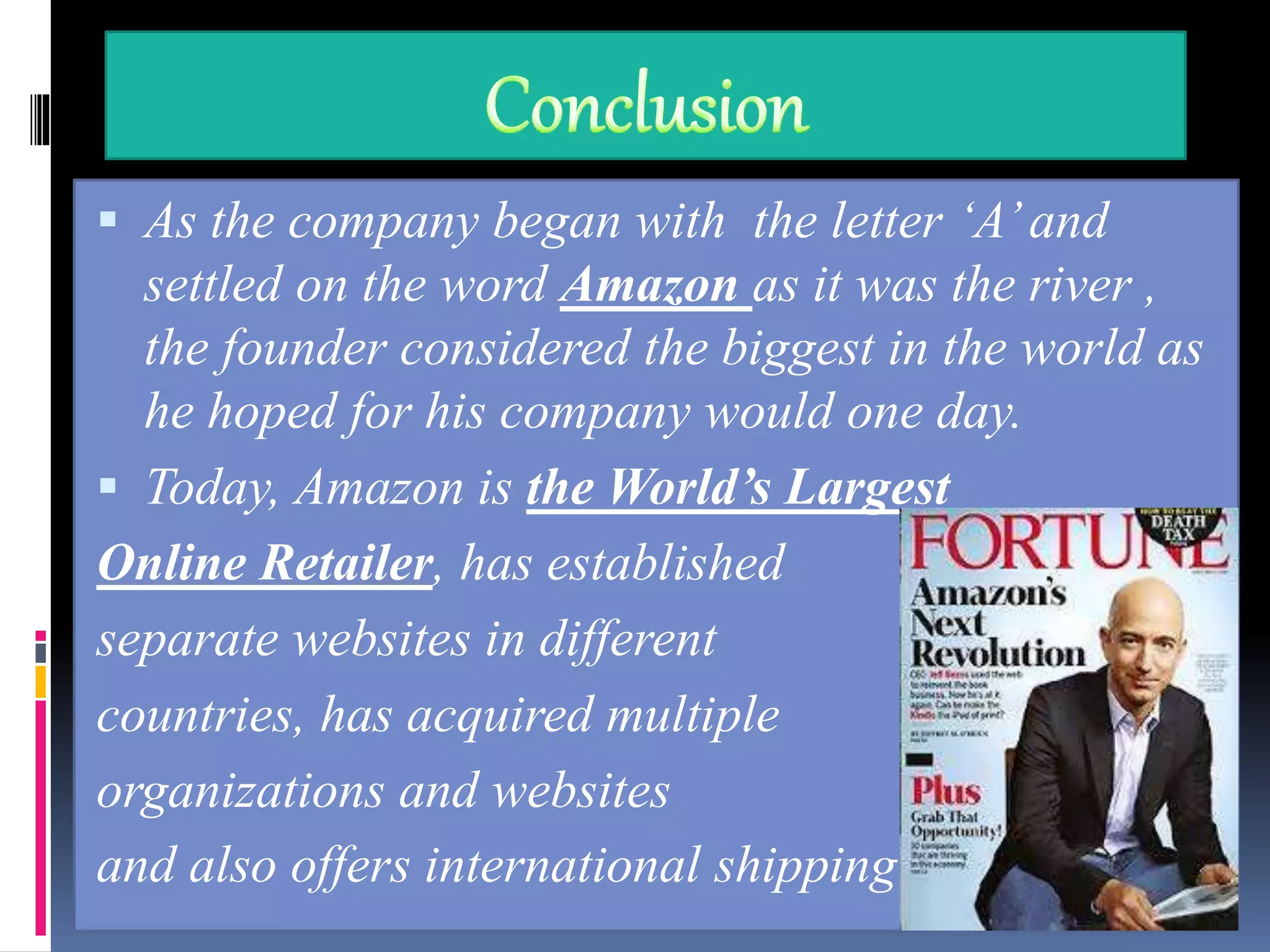  As the company began with the letter ‘A’and
settled on the word Amazon as it was the river ,
the founder considered the biggest in the world as
he hoped for his company would one day.
 Today, Amazon is the World’s Largest
Online Retailer, has established
separate websites in different
countries, has acquired multiple
organizations and websites
and also offers international shipping.
 