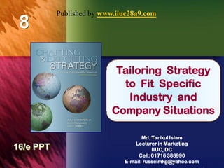Published by www.iiuc28a9.com
 8

                            Tailoring Strategy
                               Chapter Title
                             to Fit Specific
                              Industry and
                           Company Situations

                                     Md. Tarikul Islam
                                  Lecturer in Marketing
16/e PPT                                 IIUC, DC
                                   Cell: 01716 388990
                              E-mail: russelmkg@yahoo.com
                                           .                .
 