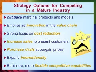 Strategy Options for Competing
              in a Mature Industry
 cut   back marginal products and models

 Emphasize    innovation in the value chain

 Strong   focus on cost reduction

 Increase   sales to present customers

 Purchase    rivals at bargain prices

 Expand    internationally

 Build   new, more flexible competitive capabilities
                              8-10
 
