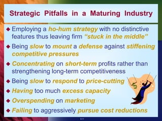 Strategic Pitfalls in a Maturing Industry

 Employing  a ho-hum strategy with no distinctive
  features thus leaving firm “stuck in the middle”
 Being
      slow to mount a defense against stiffening
  competitive pressures
 Concentrating   on short-term profits rather than
  strengthening long-term competitiveness
 Being   slow to respond to price-cutting
 Having    too much excess capacity
 Overspending     on marketing
 Failing   to aggressively pursue cost reductions
                           8-11
 
