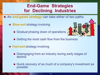 End-Game Strategies
                 for Declining Industries
   An end-game strategy can take either of two paths

       Slow-exit strategy involving

           Gradual phasing down of operations

           Getting the most cash flow from the business

       Fast-exit strategy involving

           Disengaging from an industry during early stages of
            decline

           Quick recovery of as much of a company’s investment as
            possible
                                       8-14
 