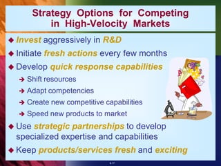 Strategy Options for Competing
            in High-Velocity Markets
 Invest     aggressively in R&D
 Initiate   fresh actions every few months
 Develop     quick response capabilities
      Shift resources
      Adapt competencies
      Create new competitive capabilities
      Speed new products to market
 Use strategic partnerships to develop
  specialized expertise and capabilities
 Keep    products/services fresh and exciting
                                8-17
 