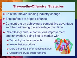 Stay-on-the-Offensive Strategies

 Be   a first-mover, leading industry change
 Best   defense is a good offense
 Concentrate on achieving a competitive advantage
  and then widening the advantage over time
 Relentlessly pursue continuous improvement
  and innovation, being first to market with
      Technological improvements
      New or better products
      More attractive performance features
      Customer service improvements
                                8-27
 