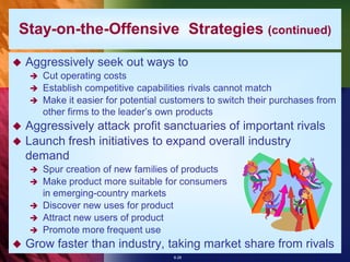 Stay-on-the-Offensive Strategies (continued)

   Aggressively seek out ways to
     Cut operating costs
     Establish competitive capabilities rivals cannot match
     Make it easier for potential customers to switch their purchases from
      other firms to the leader’s own products
 Aggressively attack profit sanctuaries of important rivals
 Launch fresh initiatives to expand overall industry
  demand
       Spur creation of new families of products
       Make product more suitable for consumers
        in emerging-country markets
       Discover new uses for product
       Attract new users of product
       Promote more frequent use
   Grow faster than industry, taking market share from rivals
                                     8-28
 