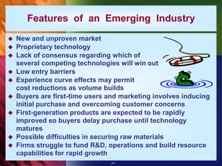 Features of an Emerging Industry
   New and unproven market
   Proprietary technology
   Lack of consensus regarding which of
    several competing technologies will win out
   Low entry barriers
   Experience curve effects may permit
    cost reductions as volume builds
   Buyers are first-time users and marketing involves inducing
    initial purchase and overcoming customer concerns
   First-generation products are expected to be rapidly
    improved so buyers delay purchase until technology
    matures
   Possible difficulties in securing raw materials
   Firms struggle to fund R&D, operations and build resource
    capabilities for rapid growth
                                 8-3
 