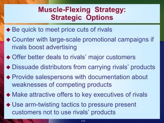 Muscle-Flexing Strategy:
                Strategic Options
 Be   quick to meet price cuts of rivals
 Counter  with large-scale promotional campaigns if
  rivals boost advertising
 Offer   better deals to rivals’ major customers
 Dissuade    distributors from carrying rivals’ products
 Provide
        salespersons with documentation about
  weaknesses of competing products
 Make    attractive offers to key executives of rivals
 Use arm-twisting tactics to pressure present
  customers not to use rivals’ products
                             8-32
 
