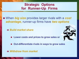 Strategic Options
                for Runner-Up Firms

 Whenbig size provides larger rivals with a cost
 advantage, runner-up firms have two options

     Build market share

         Lower costs and prices to grow sales or

         Out-differentiate rivals in ways to grow sales


     Withdraw from market

                                8-36
 