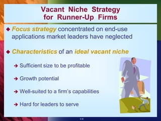 Vacant Niche Strategy
                for Runner-Up Firms
 Focus  strategy concentrated on end-use
  applications market leaders have neglected

 Characteristics      of an ideal vacant niche

     Sufficient size to be profitable

     Growth potential

     Well-suited to a firm’s capabilities

     Hard for leaders to serve

                                  8-39
 