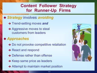 Content Follower Strategy
              for Runner-Up Firms
 Strategy   involves avoiding
     Trend-setting moves and
     Aggressive moves to steal
      customers from leaders
 Approaches
     Do not provoke competitive retaliation
     React and respond
     Defense rather than offense
     Keep same price as leaders
     Attempt to maintain market position
                                8-43
 