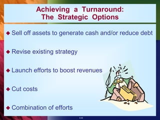 Achieving a Turnaround:
              The Strategic Options

 Sell   off assets to generate cash and/or reduce debt

 Revise    existing strategy

 Launch    efforts to boost revenues

 Cut    costs

 Combination     of efforts
                                8-45
 