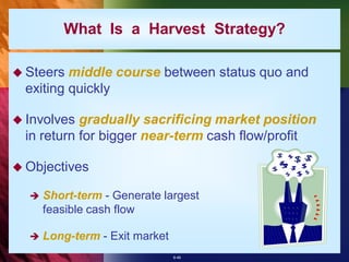 What Is a Harvest Strategy?

 Steers  middle course between status quo and
  exiting quickly

 Involves  gradually sacrificing market position
  in return for bigger near-term cash flow/profit

 Objectives

     Short-term - Generate largest
      feasible cash flow

     Long-term - Exit market
                                8-46
 