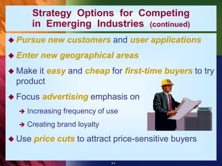 Strategy Options for Competing
        in Emerging Industries (continued)
 Pursue    new customers and user applications
 Enter   new geographical areas
 Makeit easy and cheap for first-time buyers to try
 product
 Focus   advertising emphasis on
     Increasing frequency of use
     Creating brand loyalty

 Use   price cuts to attract price-sensitive buyers

                               8-5
 