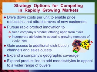 Strategy Options for Competing
        in Rapidly Growing Markets
 Drivedown costs per unit to enable price
  reductions that attract droves of new customers
 Pursue rapid product innovation to
   Set a company’s product offering apart from rivals
   Incorporate attributes to appeal to growing numbers of
    customers
 Gain  access to additional distribution
  channels and sales outlets
 Expand a company’s geographic coverage
 Expand product line to add models/styles to appeal
  to a wider range of buyers
                             8-8
 