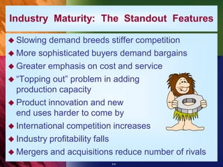 Industry Maturity: The Standout Features

 Slowing  demand breeds stiffer competition
 More sophisticated buyers demand bargains
 Greater emphasis on cost and service
 “Topping out” problem in adding
  production capacity
 Product innovation and new
  end uses harder to come by
 International competition increases
 Industry profitability falls
 Mergers and acquisitions reduce number of rivals
                          8-9
 